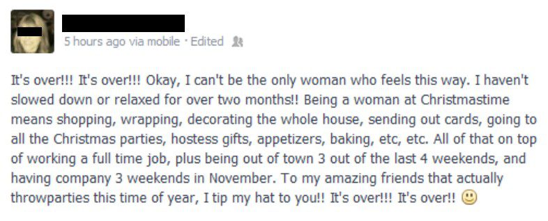 It's not too late to have a Merry Christmas! Before 2014 gets away, here's a visit from the Ghost of Christmas Past. 12/26/2013... "It's over!!! It's over!!! Okay, I can't be the only woman who feels this way. I haven't slowed down or relaxed for over two months!! Being a woman at Christmastime means hopping, wrapping, decorating the whole house, sending out cards, going to all the Christmas parties, hostess gifts, appetizers, baking, etc, etc. All of that on top of working a full time job, plus being out of town 3 of the last 4 weekends, and having company 3 weekends in November. To my amazing friends that actually throw parties this time of year, I tip my hat to you!! It's over!!! It's over!! :)"